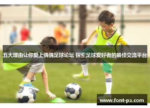 五大理由让你爱上偶偶足球论坛 探索足球爱好者的最佳交流平台