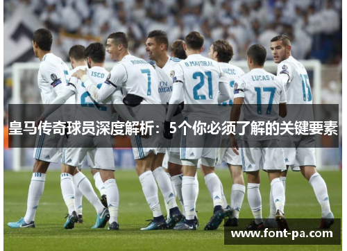 皇马传奇球员深度解析：5个你必须了解的关键要素