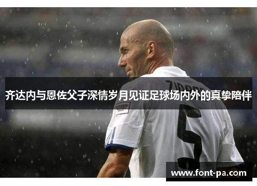 齐达内与恩佐父子深情岁月见证足球场内外的真挚陪伴