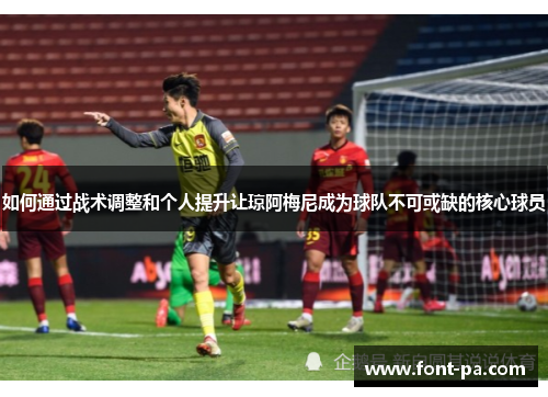 如何通过战术调整和个人提升让琼阿梅尼成为球队不可或缺的核心球员
