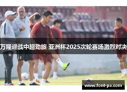 万隆迎战中超劲旅 亚洲杯2025次轮赛场激烈对决