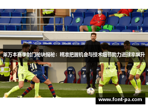 莱万本赛季射门秘诀揭秘：精准把握机会与技术细节助力进球率飙升