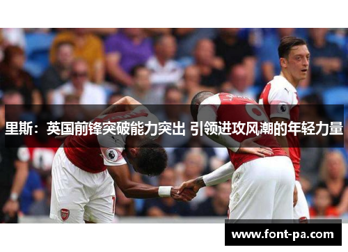 里斯：英国前锋突破能力突出 引领进攻风潮的年轻力量